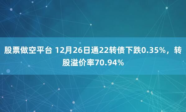 股票做空平台 12月26日通22转债下跌0.35%,转股溢价率70.94%
