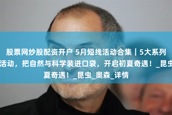 股票网炒股配资开户 5月短线活动合集｜5大系列，32场短线活动，把自然与科学装进口袋，开启初夏奇遇！_昆虫_奥森_详情