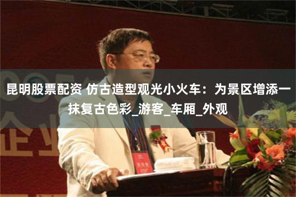 昆明股票配资 仿古造型观光小火车:为景区增添一抹复古色彩_游客_车厢_外观
