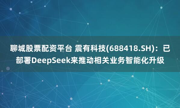 聊城股票配资平台 震有科技(688418.SH)：已部署DeepSeek来推动相关业务智能化升级
