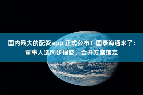 国内最大的配资app 正式公布!国泰海通来了:董事人选同步揭晓,合并方案落定