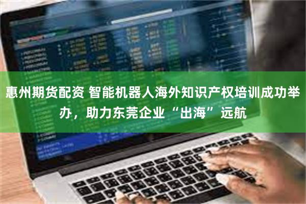 惠州期货配资 智能机器人海外知识产权培训成功举办,助力东莞企业 “出海” 远航
