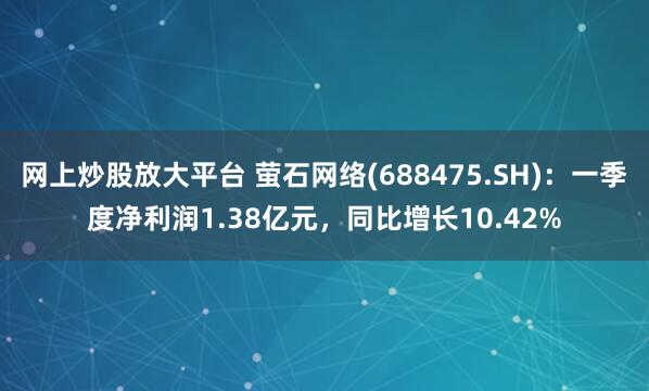 网上炒股放大平台 萤石网络(688475.SH)：一季度净利润1.38亿元，同比增长10.42%