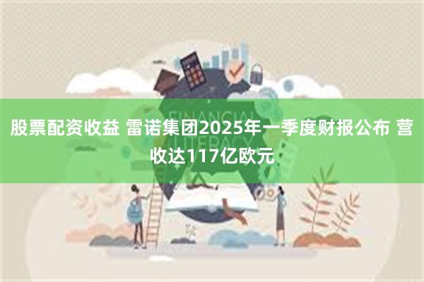 股票配资收益 雷诺集团2025年一季度财报公布 营收达117亿欧元