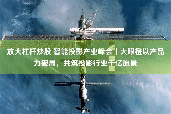 放大杠杆炒股 智能投影产业峰会丨大眼橙以产品力破局，共筑投影行业千亿愿景