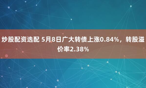 炒股配资选配 5月8日广大转债上涨0.84%,转股溢价率2.38%