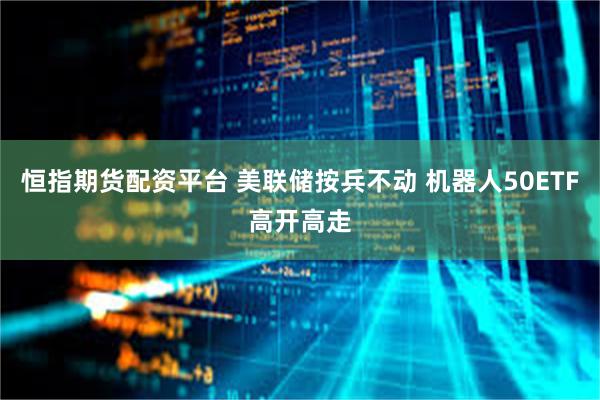 恒指期货配资平台 美联储按兵不动 机器人50ETF高开高走