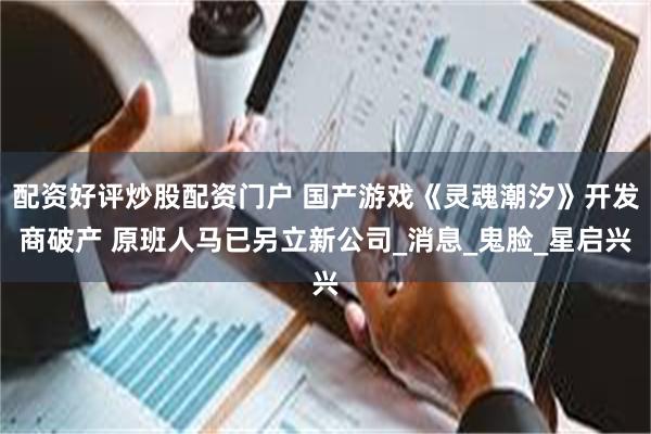 配资好评炒股配资门户 国产游戏《灵魂潮汐》开发商破产 原班人马已另立新公司_消息_鬼脸_星启兴