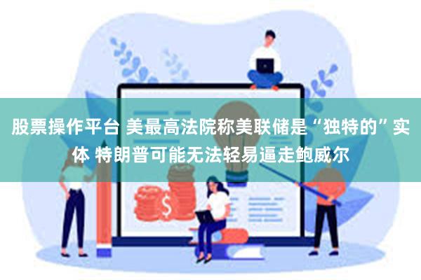 股票操作平台 美最高法院称美联储是“独特的”实体 特朗普可能无法轻易逼走鲍威尔