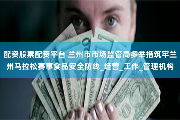 配资股票配资平台 兰州市市场监管局多举措筑牢兰州马拉松赛事食品安全防线_经营_工作_管理机构