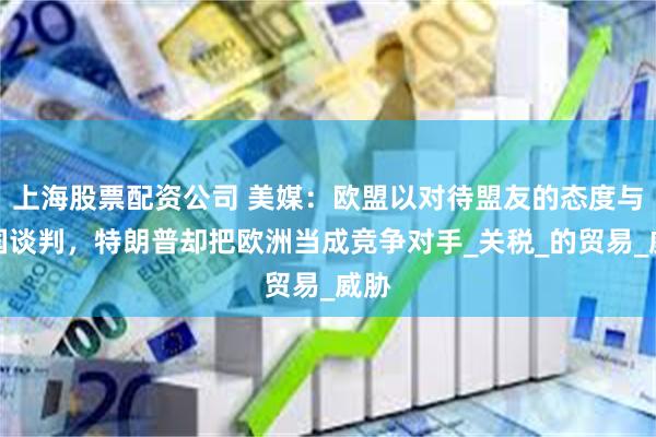 上海股票配资公司 美媒：欧盟以对待盟友的态度与美国谈判，特朗普却把欧洲当成竞争对手_关税_的贸易_威胁
