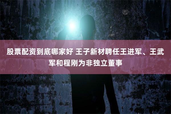 股票配资到底哪家好 王子新材聘任王进军、王武军和程刚为非独立董事
