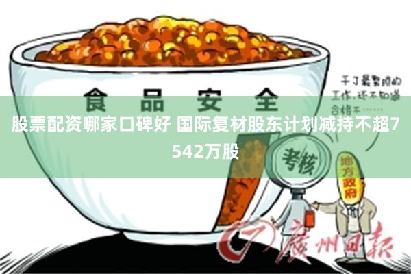 股票配资哪家口碑好 国际复材股东计划减持不超7542万股