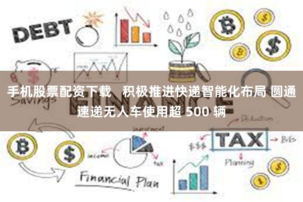 手机股票配资下载   积极推进快递智能化布局 圆通速递无人车使用超 500 辆
