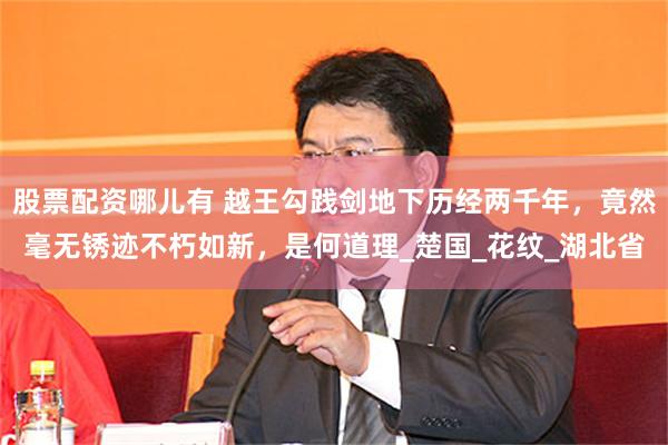 股票配资哪儿有 越王勾践剑地下历经两千年,竟然毫无锈迹不朽如新,是何道理_楚国_花纹_湖北省