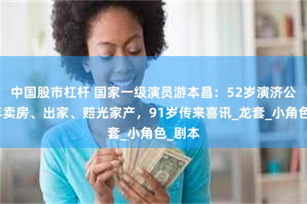 中国股市杠杆 国家一级演员游本昌：52岁演济公，晚年卖房、出家、赔光家产，91岁传来喜讯_龙套_小角色_剧本