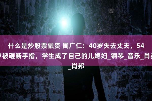 什么是炒股票融资 周广仁：40岁失去丈夫，54岁被砸断手指，学生成了自己的儿媳妇_钢琴_音乐_肖邦