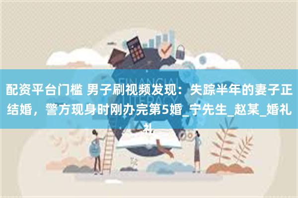配资平台门槛 男子刷视频发现:失踪半年的妻子正结婚,警方现身时刚办完第5婚_宁先生_赵某_婚礼