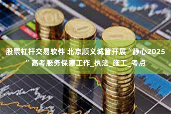股票杠杆交易软件 北京顺义城管开展“静心2025”高考服务保障工作_执法_施工_考点