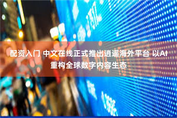 配资入门 中文在线正式推出逍遥海外平台 以AI重构全球数字内容生态