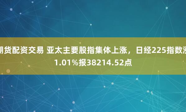 期货配资交易 亚太主要股指集体上涨,日经225指数涨1.01%报38214.52点