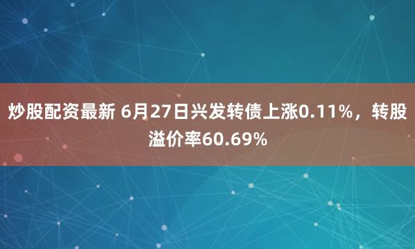 炒股配资最新 6月27日兴发转债上涨0.11%，转股溢价率60.69%