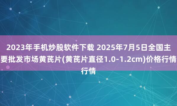 2023年手机炒股软件下载 2025年7月5日全国主要批发市场黄芪片(黄芪片直径1.0-1.2cm)价格行情