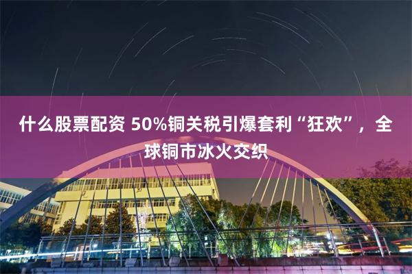 什么股票配资 50%铜关税引爆套利“狂欢”，全球铜市冰火交织