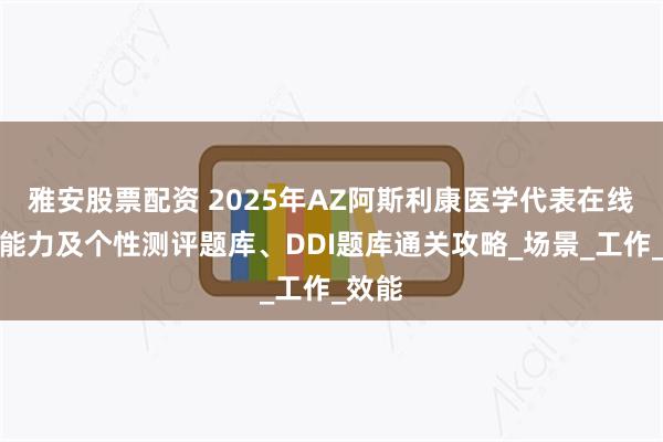 雅安股票配资 2025年AZ阿斯利康医学代表在线测评能力及个性测评题库、DDI题库通关攻略_场景_工作_效能