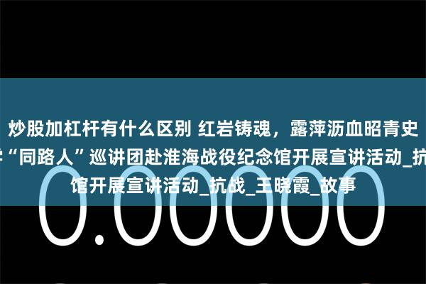 炒股加杠杆有什么区别 红岩铸魂，露萍沥血昭青史——中国矿业大学“同路人”巡讲团赴淮海战役纪念馆开展宣讲活动_抗战_王晓霞_故事