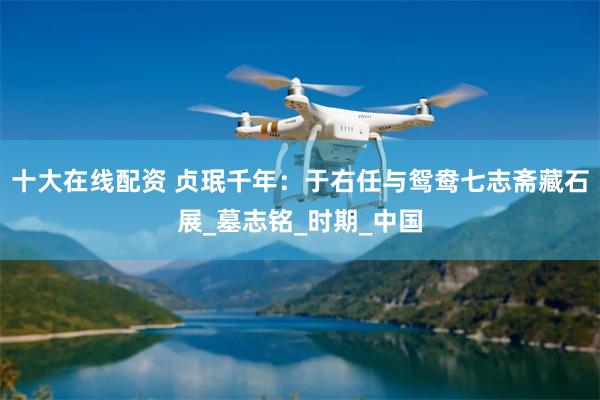 十大在线配资 贞珉千年：于右任与鸳鸯七志斋藏石展_墓志铭_时期_中国