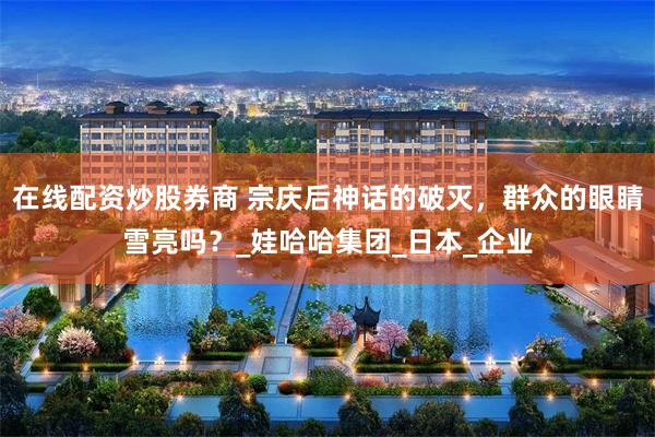 在线配资炒股券商 宗庆后神话的破灭，群众的眼睛雪亮吗？_娃哈哈集团_日本_企业
