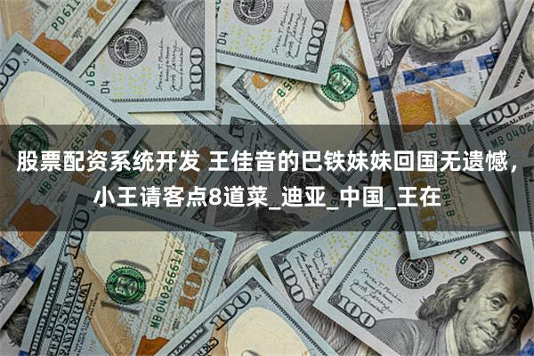 股票配资系统开发 王佳音的巴铁妹妹回国无遗憾,小王请客点8道菜_迪亚_中国_王在
