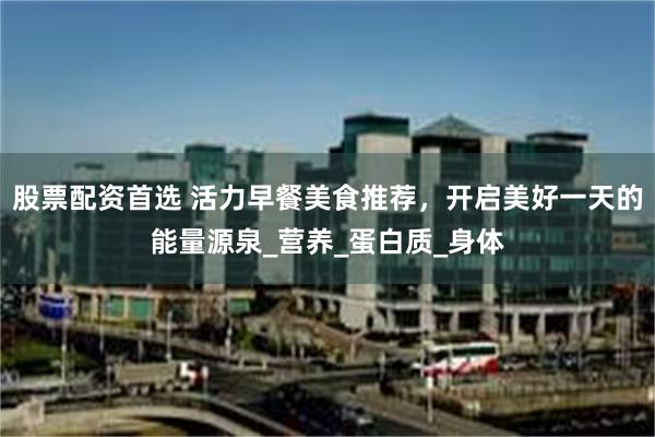 股票配资首选 活力早餐美食推荐,开启美好一天的能量源泉_营养_蛋白质_身体