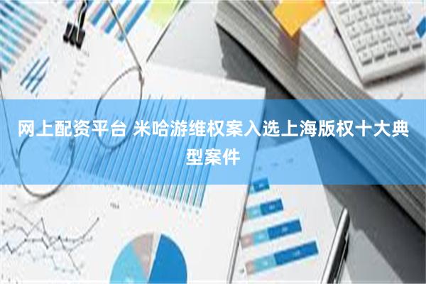 网上配资平台 米哈游维权案入选上海版权十大典型案件