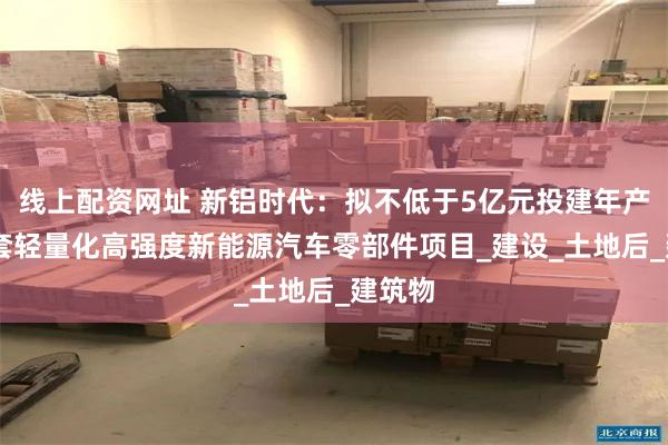 线上配资网址 新铝时代：拟不低于5亿元投建年产80万套轻量化高强度新能源汽车零部件项目_建设_土地后_建筑物