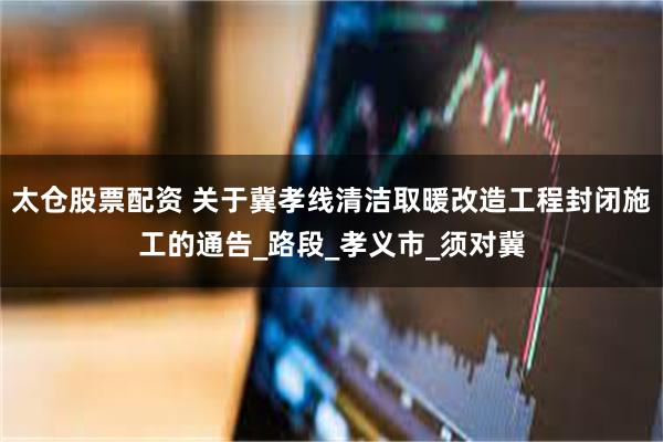 太仓股票配资 关于冀孝线清洁取暖改造工程封闭施工的通告_路段_孝义市_须对冀