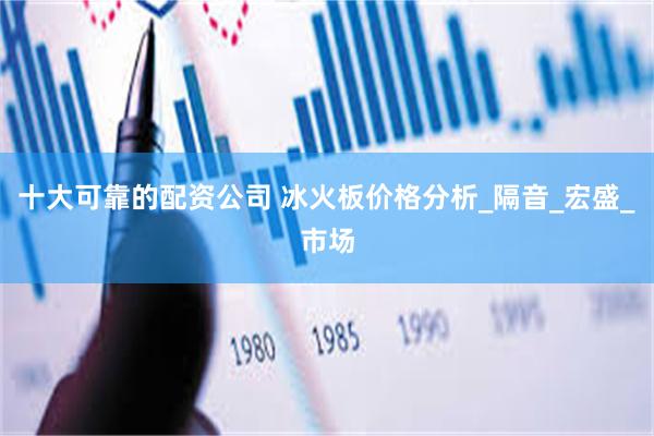 十大可靠的配资公司 冰火板价格分析_隔音_宏盛_市场