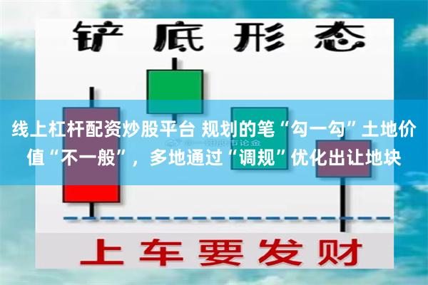 线上杠杆配资炒股平台 规划的笔“勾一勾”土地价值“不一般”，多地通过“调规”优化出让地块