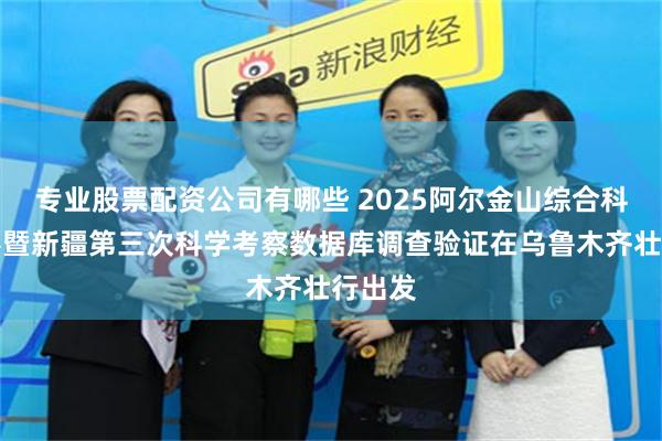 专业股票配资公司有哪些 2025阿尔金山综合科学考察暨新疆第三次科学考察数据库调查验证在乌鲁木齐壮行出发