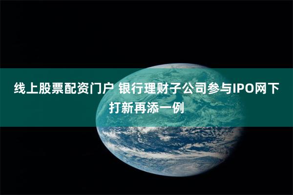 线上股票配资门户 银行理财子公司参与IPO网下打新再添一例