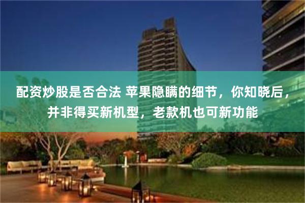 配资炒股是否合法 苹果隐瞒的细节，你知晓后，并非得买新机型，老款机也可新功能