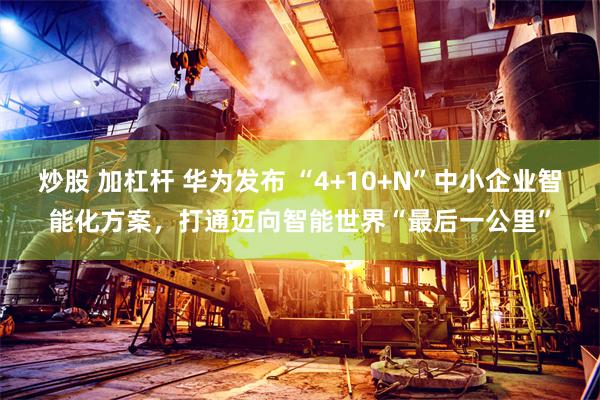 炒股 加杠杆 华为发布 “4+10+N”中小企业智能化方案，打通迈向智能世界“最后一公里”