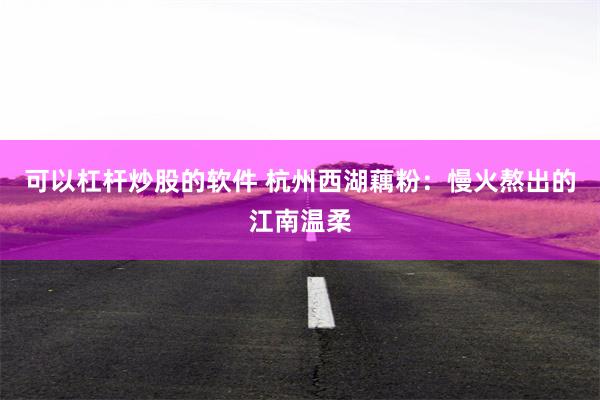 可以杠杆炒股的软件 杭州西湖藕粉：慢火熬出的江南温柔