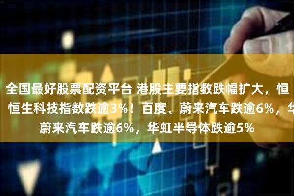 全国最好股票配资平台 港股主要指数跌幅扩大，恒指、国指跌逾2%，恒生科技指数跌逾3%！百度、蔚来汽车跌逾6%，华虹半导体跌逾5%