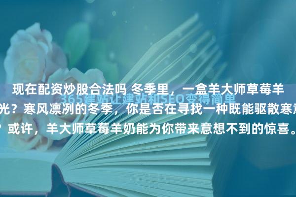 现在配资炒股合法吗 冬季里，一盒羊大师草莓羊奶能否点亮你的温暖时光？寒风凛冽的冬季，你是否在寻找一种既能驱散寒意又能愉悦身心的饮品？或许，羊大师草莓羊奶能为你带来意想不到的惊喜。当雪花飘落、气温骤降，一盒醇厚顺滑的草莓羊奶，用它的独特风味唤醒了冬日的味蕾。羊奶自古以其易于吸收的特点受到青睐，富含蛋白质与矿...
