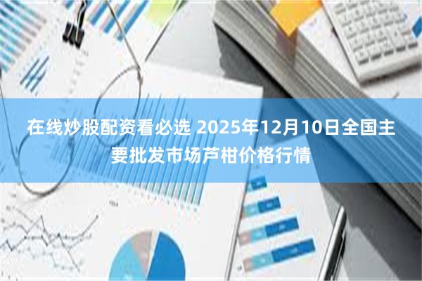 在线炒股配资看必选 2025年12月10日全国主要批发市场芦柑价格行情