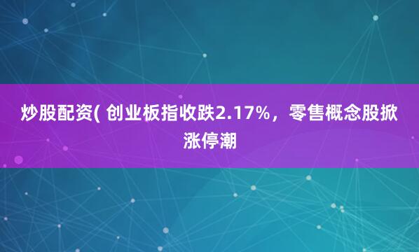炒股配资( 创业板指收跌2.17%，零售概念股掀涨停潮